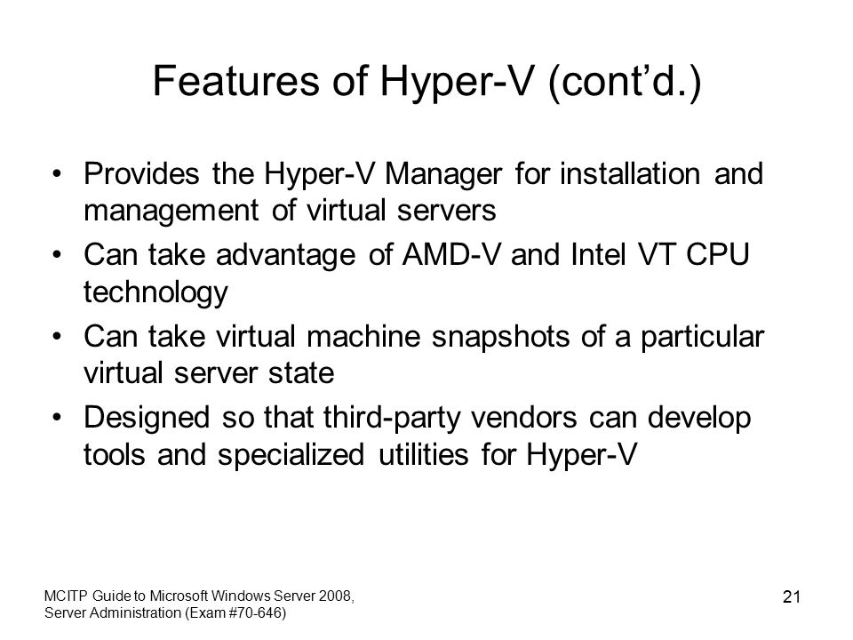Features of Hyper-V (cont’d.) Provides the Hyper-V Manager for installation and management of virtual servers Can take advantage of AMD-V and Intel VT CPU technology Can take virtual machine snapshots of a particular virtual server state Designed so that third-party vendors can develop tools and specialized utilities for Hyper-V MCITP Guide to Microsoft Windows Server 2008, Server Administration (Exam #70-646) 21
