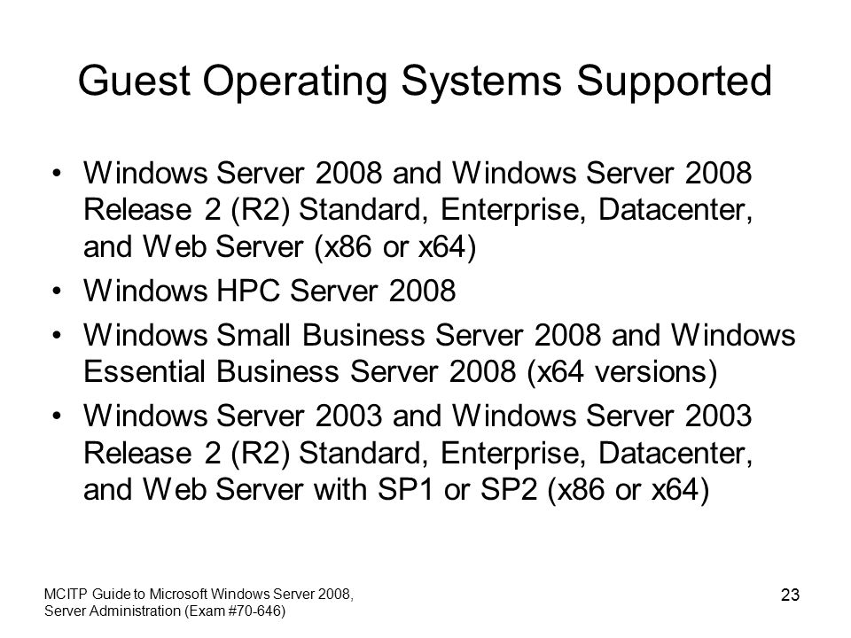 Guest Operating Systems Supported Windows Server 2008 and Windows Server 2008 Release 2 (R2) Standard, Enterprise, Datacenter, and Web Server (x86 or x64) Windows HPC Server 2008 Windows Small Business Server 2008 and Windows Essential Business Server 2008 (x64 versions) Windows Server 2003 and Windows Server 2003 Release 2 (R2) Standard, Enterprise, Datacenter, and Web Server with SP1 or SP2 (x86 or x64) MCITP Guide to Microsoft Windows Server 2008, Server Administration (Exam #70-646) 23
