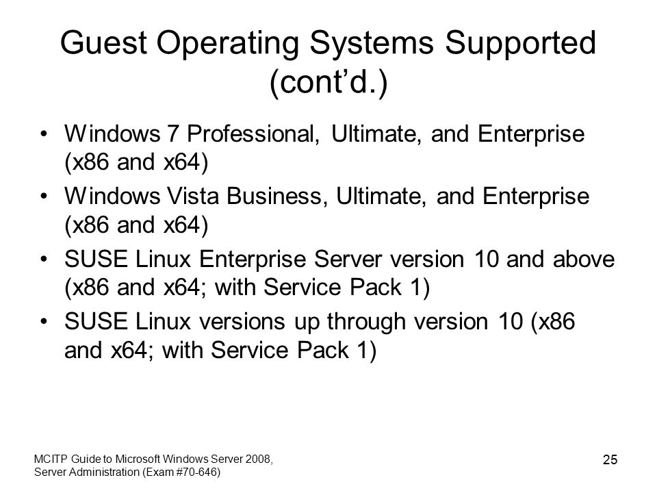 Guest Operating Systems Supported (cont’d.) Windows 7 Professional, Ultimate, and Enterprise (x86 and x64) Windows Vista Business, Ultimate, and Enterprise (x86 and x64) SUSE Linux Enterprise Server version 10 and above (x86 and x64; with Service Pack 1) SUSE Linux versions up through version 10 (x86 and x64; with Service Pack 1) MCITP Guide to Microsoft Windows Server 2008, Server Administration (Exam #70-646) 25