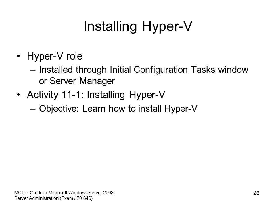 Installing Hyper-V Hyper-V role –Installed through Initial Configuration Tasks window or Server Manager Activity 11-1: Installing Hyper-V –Objective: Learn how to install Hyper-V MCITP Guide to Microsoft Windows Server 2008, Server Administration (Exam #70-646) 26