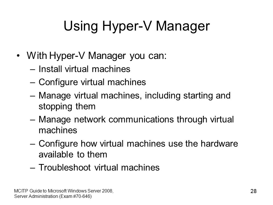 Using Hyper-V Manager With Hyper-V Manager you can: –Install virtual machines –Configure virtual machines –Manage virtual machines, including starting and stopping them –Manage network communications through virtual machines –Configure how virtual machines use the hardware available to them –Troubleshoot virtual machines MCITP Guide to Microsoft Windows Server 2008, Server Administration (Exam #70-646) 28