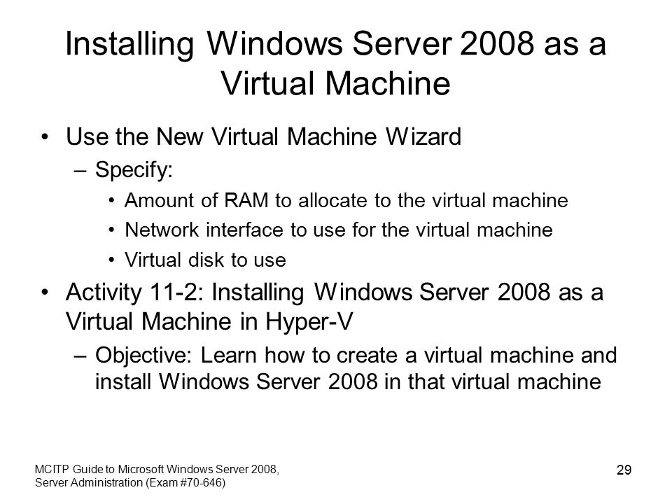 Installing Windows Server 2008 as a Virtual Machine Use the New Virtual Machine Wizard –Specify: Amount of RAM to allocate to the virtual machine Network interface to use for the virtual machine Virtual disk to use Activity 11-2: Installing Windows Server 2008 as a Virtual Machine in Hyper-V –Objective: Learn how to create a virtual machine and install Windows Server 2008 in that virtual machine MCITP Guide to Microsoft Windows Server 2008, Server Administration (Exam #70-646) 29
