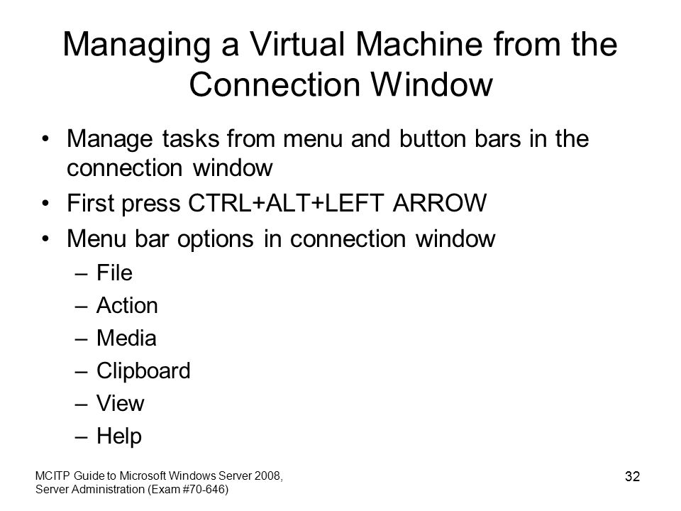 Managing a Virtual Machine from the Connection Window Manage tasks from menu and button bars in the connection window First press CTRL+ALT+LEFT ARROW Menu bar options in connection window –File –Action –Media –Clipboard –View –Help MCITP Guide to Microsoft Windows Server 2008, Server Administration (Exam #70-646) 32