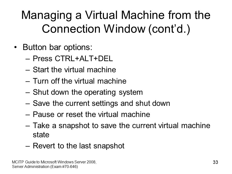Managing a Virtual Machine from the Connection Window (cont’d.) Button bar options: –Press CTRL+ALT+DEL –Start the virtual machine –Turn off the virtual machine –Shut down the operating system –Save the current settings and shut down –Pause or reset the virtual machine –Take a snapshot to save the current virtual machine state –Revert to the last snapshot MCITP Guide to Microsoft Windows Server 2008, Server Administration (Exam #70-646) 33