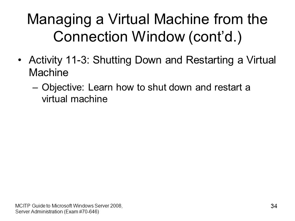 Managing a Virtual Machine from the Connection Window (cont’d.) Activity 11-3: Shutting Down and Restarting a Virtual Machine –Objective: Learn how to shut down and restart a virtual machine MCITP Guide to Microsoft Windows Server 2008, Server Administration (Exam #70-646) 34