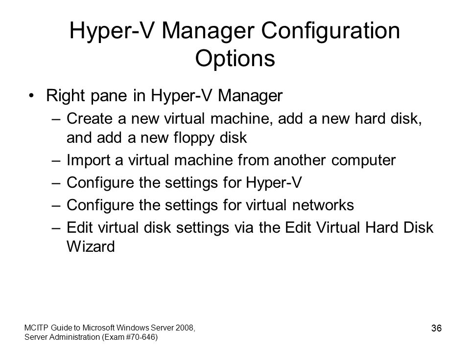 Hyper-V Manager Configuration Options Right pane in Hyper-V Manager –Create a new virtual machine, add a new hard disk, and add a new floppy disk –Import a virtual machine from another computer –Configure the settings for Hyper-V –Configure the settings for virtual networks –Edit virtual disk settings via the Edit Virtual Hard Disk Wizard MCITP Guide to Microsoft Windows Server 2008, Server Administration (Exam #70-646) 36