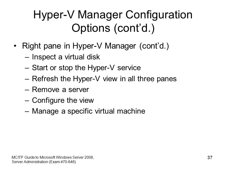Hyper-V Manager Configuration Options (cont’d.) Right pane in Hyper-V Manager (cont’d.) –Inspect a virtual disk –Start or stop the Hyper-V service –Refresh the Hyper-V view in all three panes –Remove a server –Configure the view –Manage a specific virtual machine MCITP Guide to Microsoft Windows Server 2008, Server Administration (Exam #70-646) 37