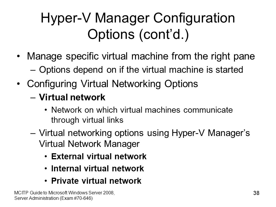 Hyper-V Manager Configuration Options (cont’d.) Manage specific virtual machine from the right pane –Options depend on if the virtual machine is started Configuring Virtual Networking Options –Virtual network Network on which virtual machines communicate through virtual links –Virtual networking options using Hyper-V Manager’s Virtual Network Manager External virtual network Internal virtual network Private virtual network MCITP Guide to Microsoft Windows Server 2008, Server Administration (Exam #70-646) 38