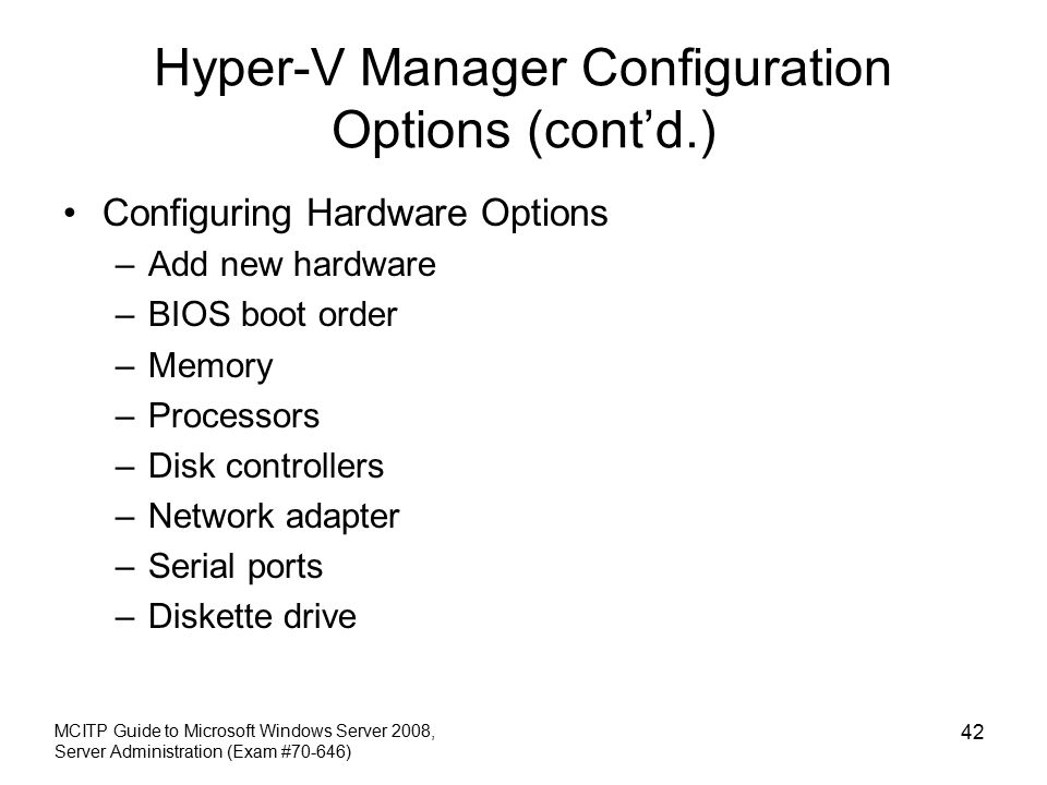 Hyper-V Manager Configuration Options (cont’d.) Configuring Hardware Options –Add new hardware –BIOS boot order –Memory –Processors –Disk controllers –Network adapter –Serial ports –Diskette drive MCITP Guide to Microsoft Windows Server 2008, Server Administration (Exam #70-646) 42