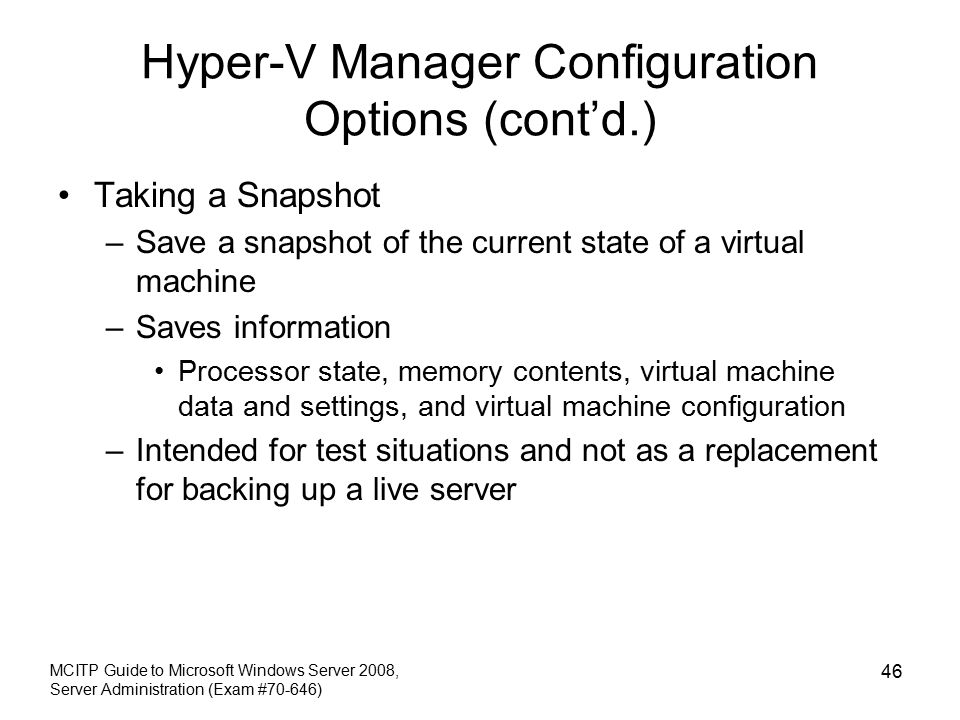 Hyper-V Manager Configuration Options (cont’d.) Taking a Snapshot –Save a snapshot of the current state of a virtual machine –Saves information Processor state, memory contents, virtual machine data and settings, and virtual machine configuration –Intended for test situations and not as a replacement for backing up a live server MCITP Guide to Microsoft Windows Server 2008, Server Administration (Exam #70-646) 46