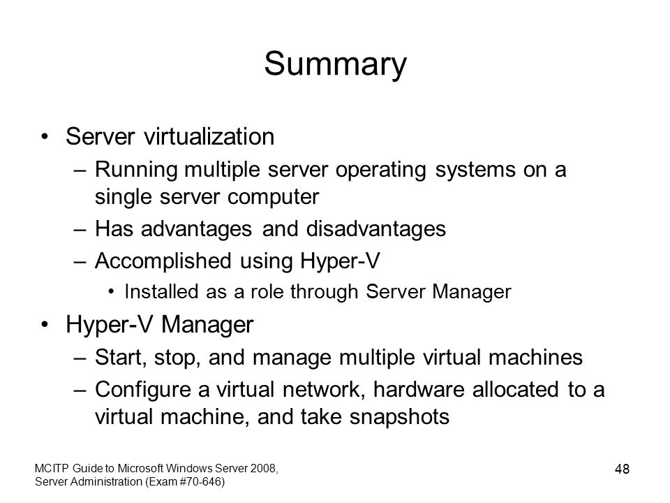 Summary Server virtualization –Running multiple server operating systems on a single server computer –Has advantages and disadvantages –Accomplished using Hyper-V Installed as a role through Server Manager Hyper-V Manager –Start, stop, and manage multiple virtual machines –Configure a virtual network, hardware allocated to a virtual machine, and take snapshots MCITP Guide to Microsoft Windows Server 2008, Server Administration (Exam #70-646) 48