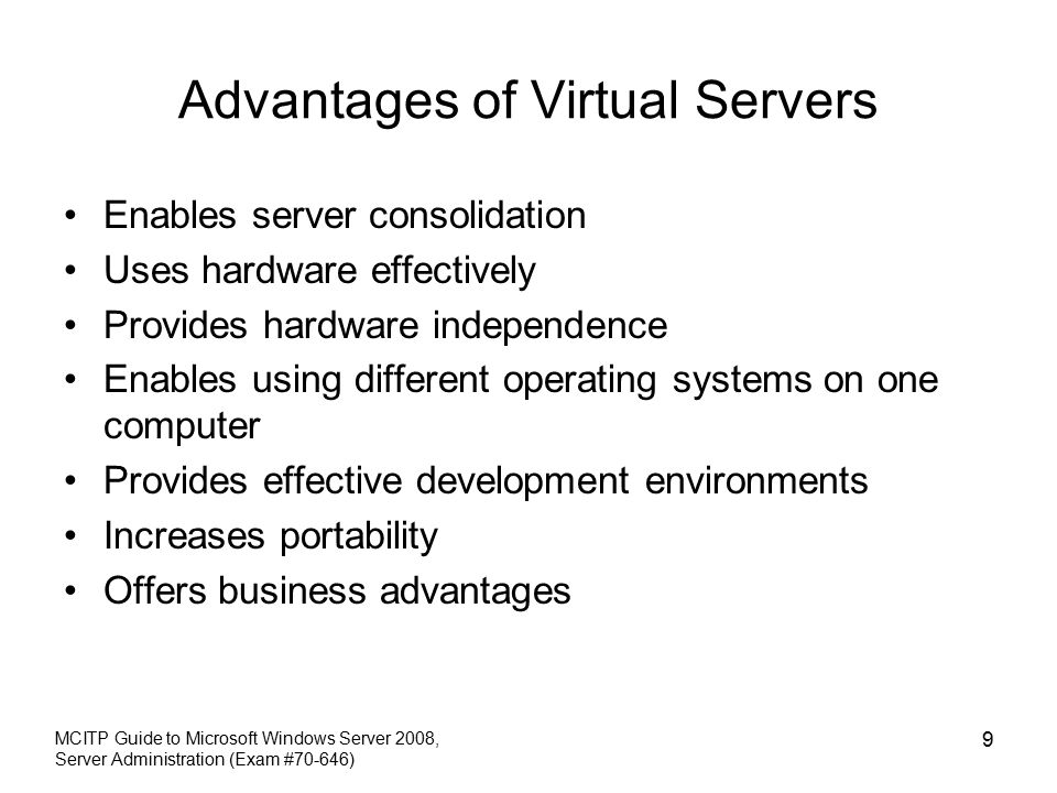Advantages of Virtual Servers Enables server consolidation Uses hardware effectively Provides hardware independence Enables using different operating systems on one computer Provides effective development environments Increases portability Offers business advantages MCITP Guide to Microsoft Windows Server 2008, Server Administration (Exam #70-646) 9