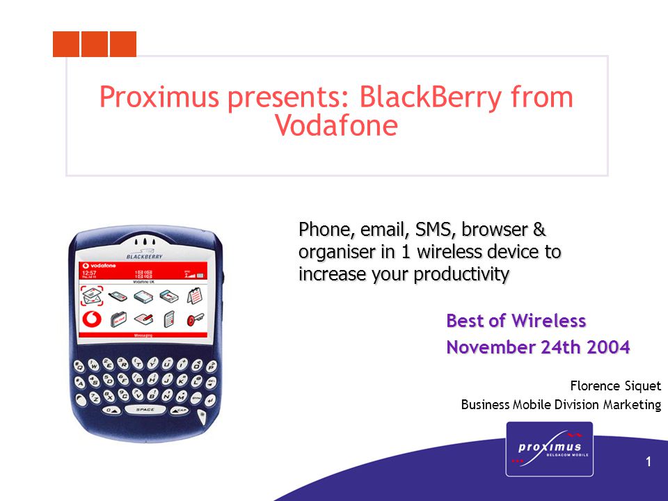 1 Proximus presents: BlackBerry from Vodafone Phone,  , SMS, browser & organiser in 1 wireless device to increase your productivity Best of Wireless November 24th 2004 Florence Siquet Business Mobile Division Marketing
