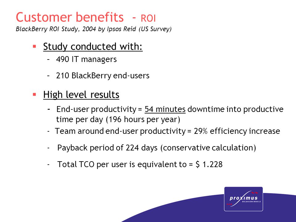 Customer benefits - ROI BlackBerry ROI Study, 2004 by Ipsos Reid (US Survey)  Study conducted with: –490 IT managers –210 BlackBerry end-users  High level results - End-user productivity = 54 minutes downtime into productive time per day (196 hours per year) - Team around end-user productivity = 29% efficiency increase - Payback period of 224 days (conservative calculation) - Total TCO per user is equivalent to = $ 1.228