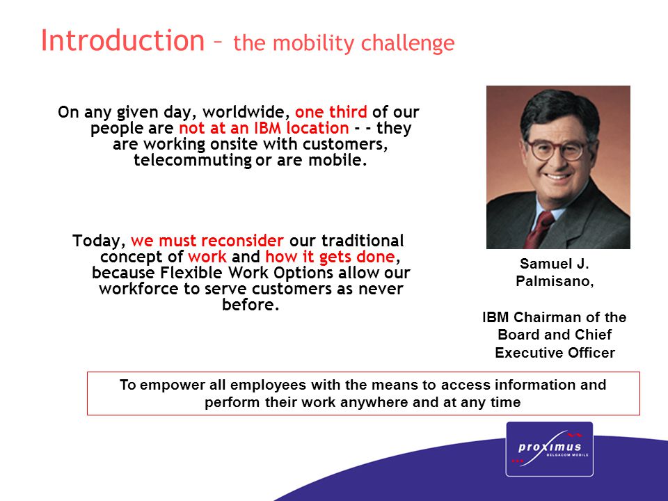 Introduction – the mobility challenge On any given day, worldwide, one third of our people are not at an IBM location - - they are working onsite with customers, telecommuting or are mobile.