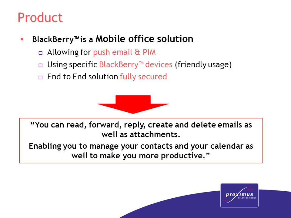 Product  BlackBerry™ is a Mobile office solution o Allowing for push  & PIM o Using specific BlackBerry™ devices (friendly usage) o End to End solution fully secured You can read, forward, reply, create and delete  s as well as attachments.