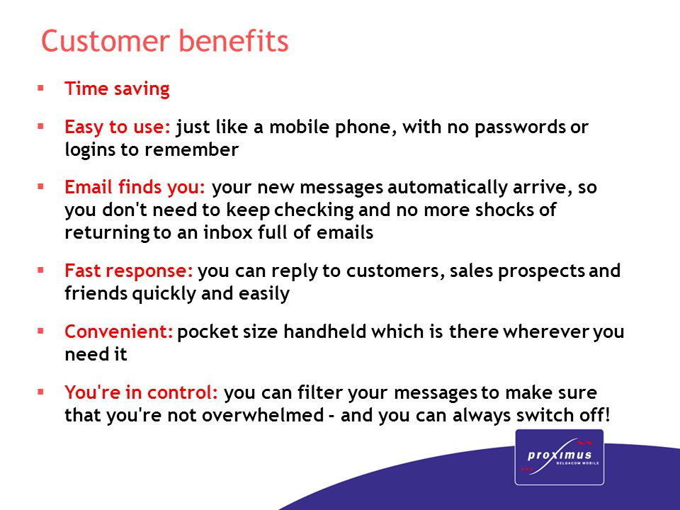Customer benefits  Time saving  Easy to use: just like a mobile phone, with no passwords or logins to remember   finds you: your new messages automatically arrive, so you don t need to keep checking and no more shocks of returning to an inbox full of  s  Fast response: you can reply to customers, sales prospects and friends quickly and easily  Convenient: pocket size handheld which is there wherever you need it  You re in control: you can filter your messages to make sure that you re not overwhelmed - and you can always switch off!