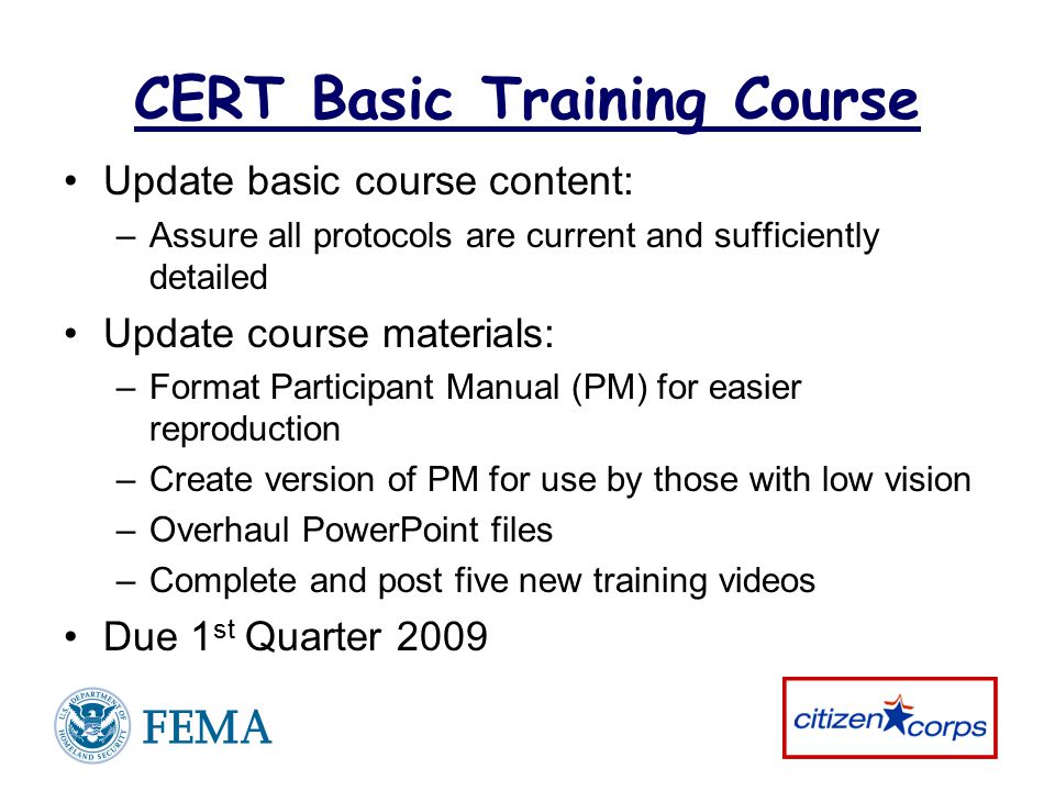 CERT Basic Training Course Update basic course content: –Assure all protocols are current and sufficiently detailed Update course materials: –Format Participant Manual (PM) for easier reproduction –Create version of PM for use by those with low vision –Overhaul PowerPoint files –Complete and post five new training videos Due 1 st Quarter 2009