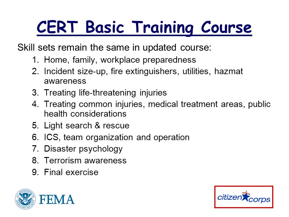 CERT Basic Training Course Skill sets remain the same in updated course: 1.Home, family, workplace preparedness 2.Incident size-up, fire extinguishers, utilities, hazmat awareness 3.Treating life-threatening injuries 4.Treating common injuries, medical treatment areas, public health considerations 5.Light search & rescue 6.ICS, team organization and operation 7.Disaster psychology 8.Terrorism awareness 9.Final exercise