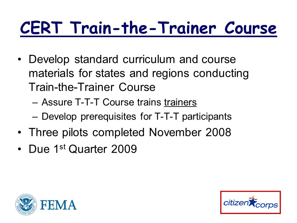 CERT Train-the-Trainer Course Develop standard curriculum and course materials for states and regions conducting Train-the-Trainer Course –Assure T-T-T Course trains trainers –Develop prerequisites for T-T-T participants Three pilots completed November 2008 Due 1 st Quarter 2009