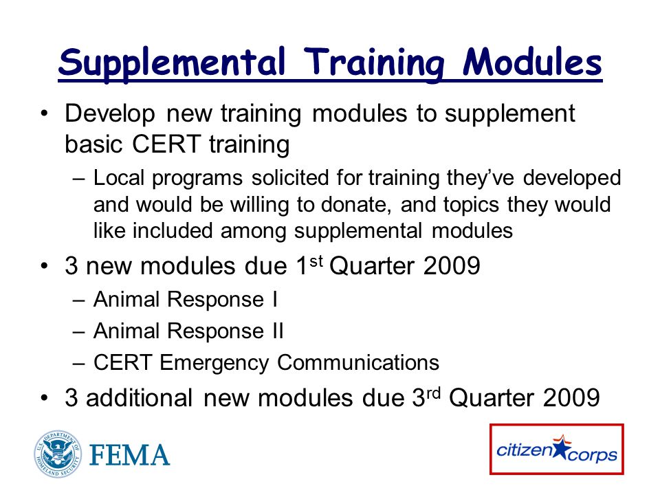 Supplemental Training Modules Develop new training modules to supplement basic CERT training –Local programs solicited for training they’ve developed and would be willing to donate, and topics they would like included among supplemental modules 3 new modules due 1 st Quarter 2009 –Animal Response I –Animal Response II –CERT Emergency Communications 3 additional new modules due 3 rd Quarter 2009