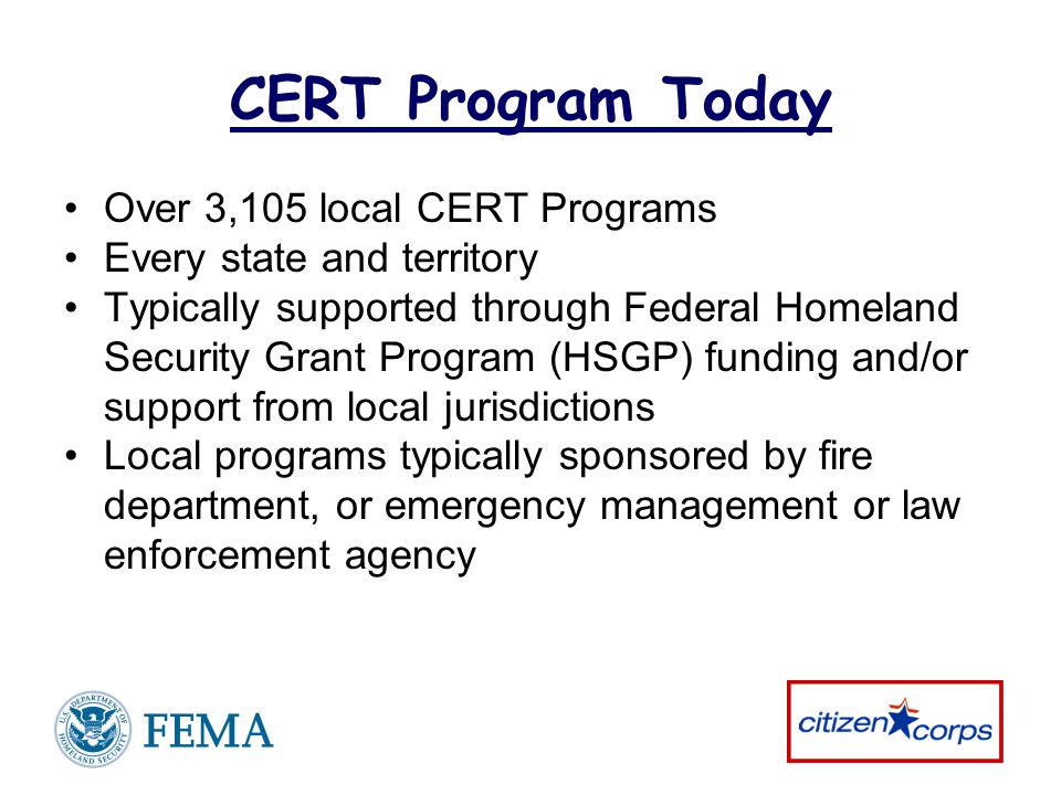 CERT Program Today Over 3,105 local CERT Programs Every state and territory Typically supported through Federal Homeland Security Grant Program (HSGP) funding and/or support from local jurisdictions Local programs typically sponsored by fire department, or emergency management or law enforcement agency