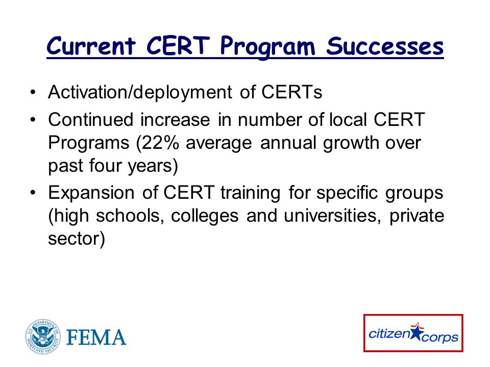Current CERT Program Successes Activation/deployment of CERTs Continued increase in number of local CERT Programs (22% average annual growth over past four years) Expansion of CERT training for specific groups (high schools, colleges and universities, private sector)