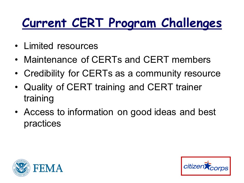 Current CERT Program Challenges Limited resources Maintenance of CERTs and CERT members Credibility for CERTs as a community resource Quality of CERT training and CERT trainer training Access to information on good ideas and best practices