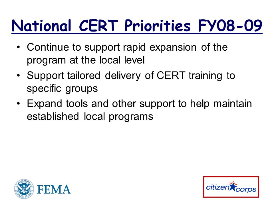 National CERT Priorities FY08-09 Continue to support rapid expansion of the program at the local level Support tailored delivery of CERT training to specific groups Expand tools and other support to help maintain established local programs
