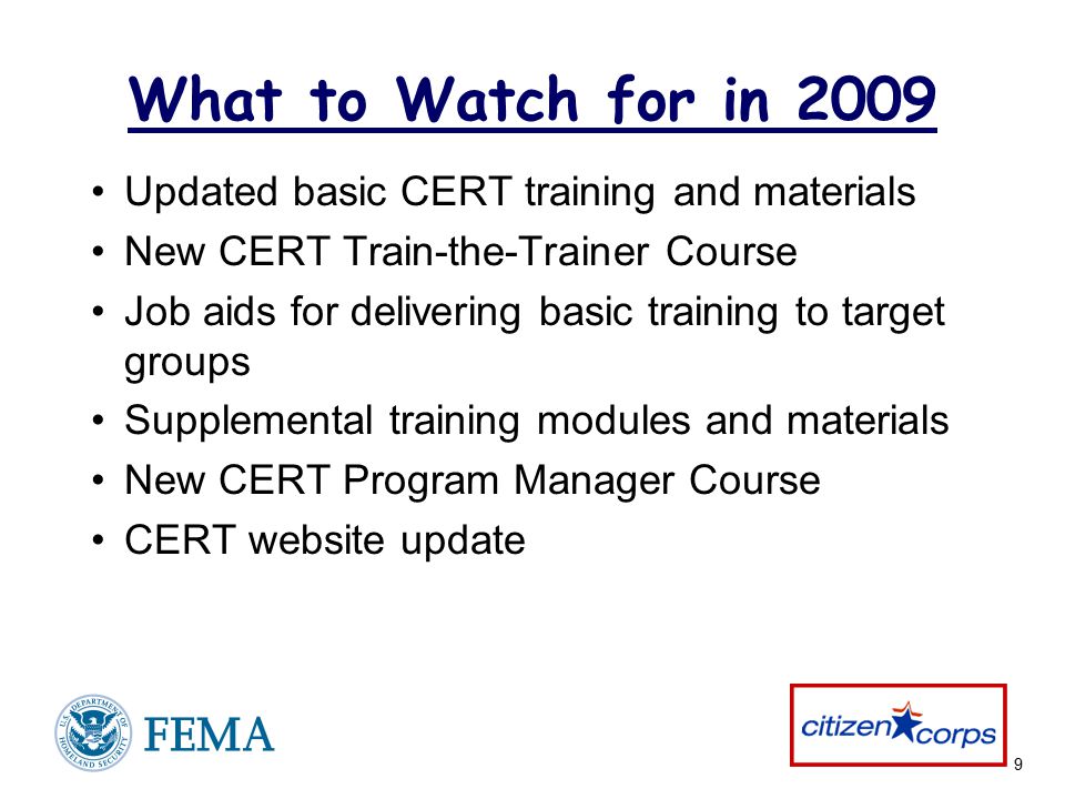 9 What to Watch for in 2009 Updated basic CERT training and materials New CERT Train-the-Trainer Course Job aids for delivering basic training to target groups Supplemental training modules and materials New CERT Program Manager Course CERT website update