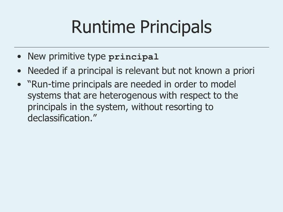 Runtime Principals New primitive type principal Needed if a principal is relevant but not known a priori Run-time principals are needed in order to model systems that are heterogenous with respect to the principals in the system, without resorting to declassification.