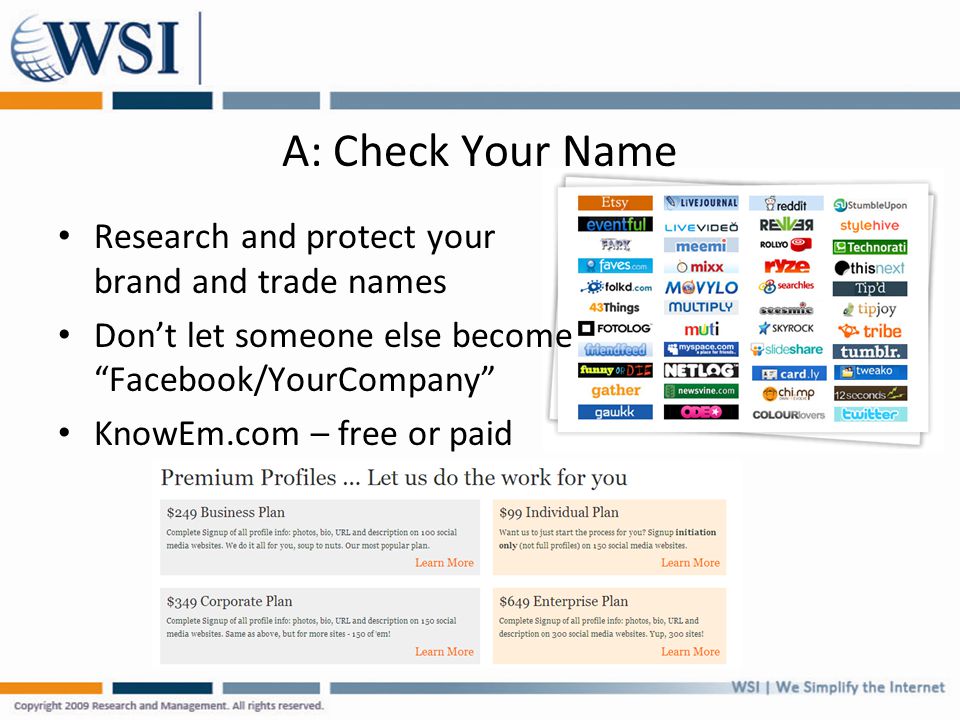 A: Check Your Name Research and protect your brand and trade names Don’t let someone else become Facebook/YourCompany KnowEm.com – free or paid