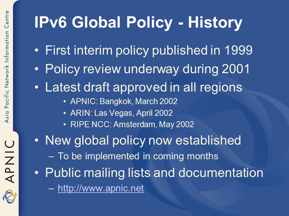 IPv6 Global Policy - History First interim policy published in 1999 Policy review underway during 2001 Latest draft approved in all regions APNIC: Bangkok, March 2002 ARIN: Las Vegas, April 2002 RIPE NCC: Amsterdam, May 2002 New global policy now established –To be implemented in coming months Public mailing lists and documentation –