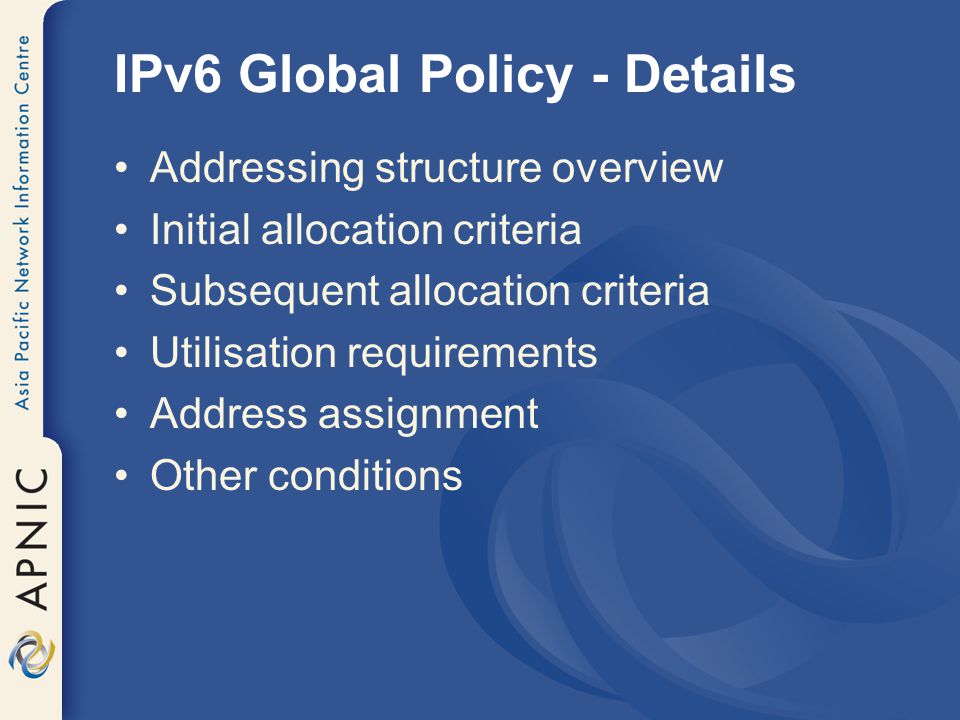 IPv6 Global Policy - Details Addressing structure overview Initial allocation criteria Subsequent allocation criteria Utilisation requirements Address assignment Other conditions