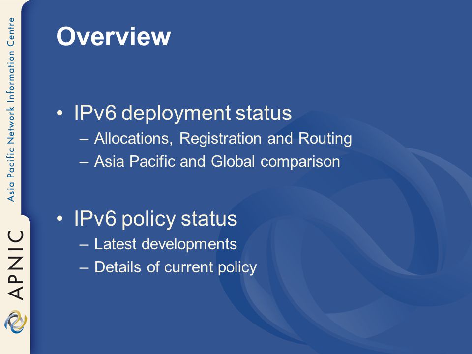 Overview IPv6 deployment status –Allocations, Registration and Routing –Asia Pacific and Global comparison IPv6 policy status –Latest developments –Details of current policy