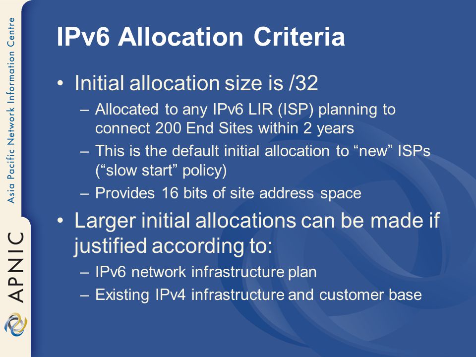 IPv6 Allocation Criteria Initial allocation size is /32 –Allocated to any IPv6 LIR (ISP) planning to connect 200 End Sites within 2 years –This is the default initial allocation to new ISPs ( slow start policy) –Provides 16 bits of site address space Larger initial allocations can be made if justified according to: –IPv6 network infrastructure plan –Existing IPv4 infrastructure and customer base