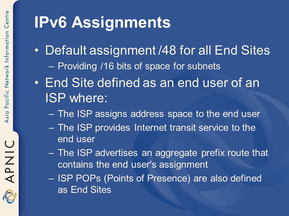 IPv6 Assignments Default assignment /48 for all End Sites –Providing /16 bits of space for subnets End Site defined as an end user of an ISP where: –The ISP assigns address space to the end user –The ISP provides Internet transit service to the end user –The ISP advertises an aggregate prefix route that contains the end user s assignment –ISP POPs (Points of Presence) are also defined as End Sites