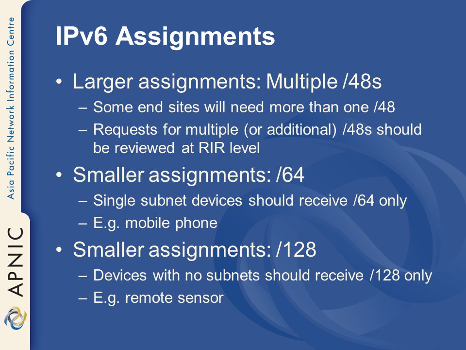 IPv6 Assignments Larger assignments: Multiple /48s –Some end sites will need more than one /48 –Requests for multiple (or additional) /48s should be reviewed at RIR level Smaller assignments: /64 –Single subnet devices should receive /64 only –E.g.