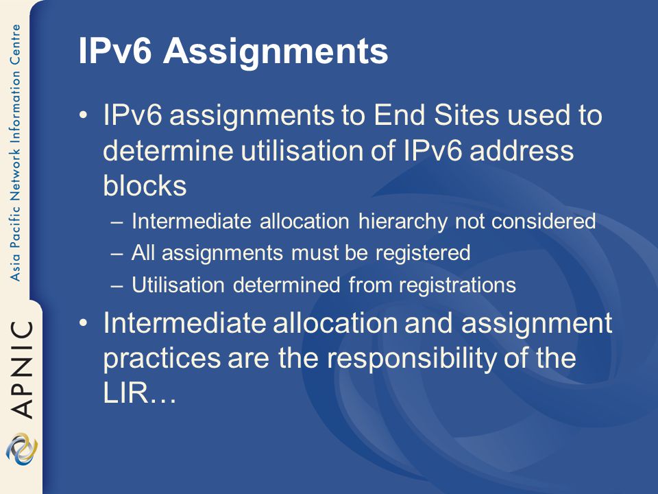 IPv6 Assignments IPv6 assignments to End Sites used to determine utilisation of IPv6 address blocks –Intermediate allocation hierarchy not considered –All assignments must be registered –Utilisation determined from registrations Intermediate allocation and assignment practices are the responsibility of the LIR…