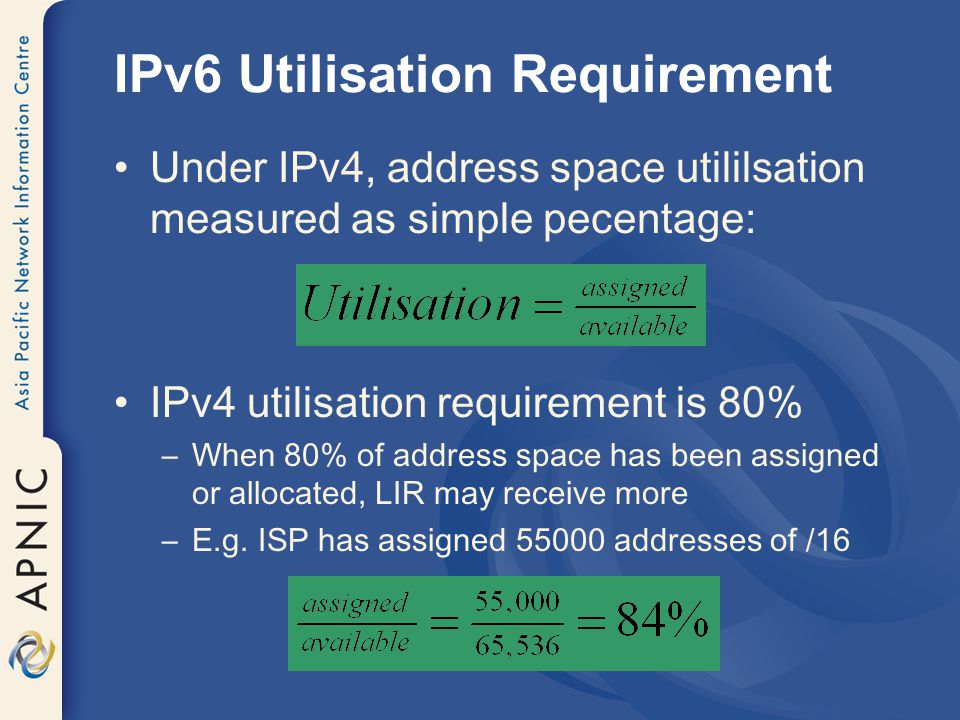 IPv6 Utilisation Requirement Under IPv4, address space utililsation measured as simple pecentage: IPv4 utilisation requirement is 80% –When 80% of address space has been assigned or allocated, LIR may receive more –E.g.