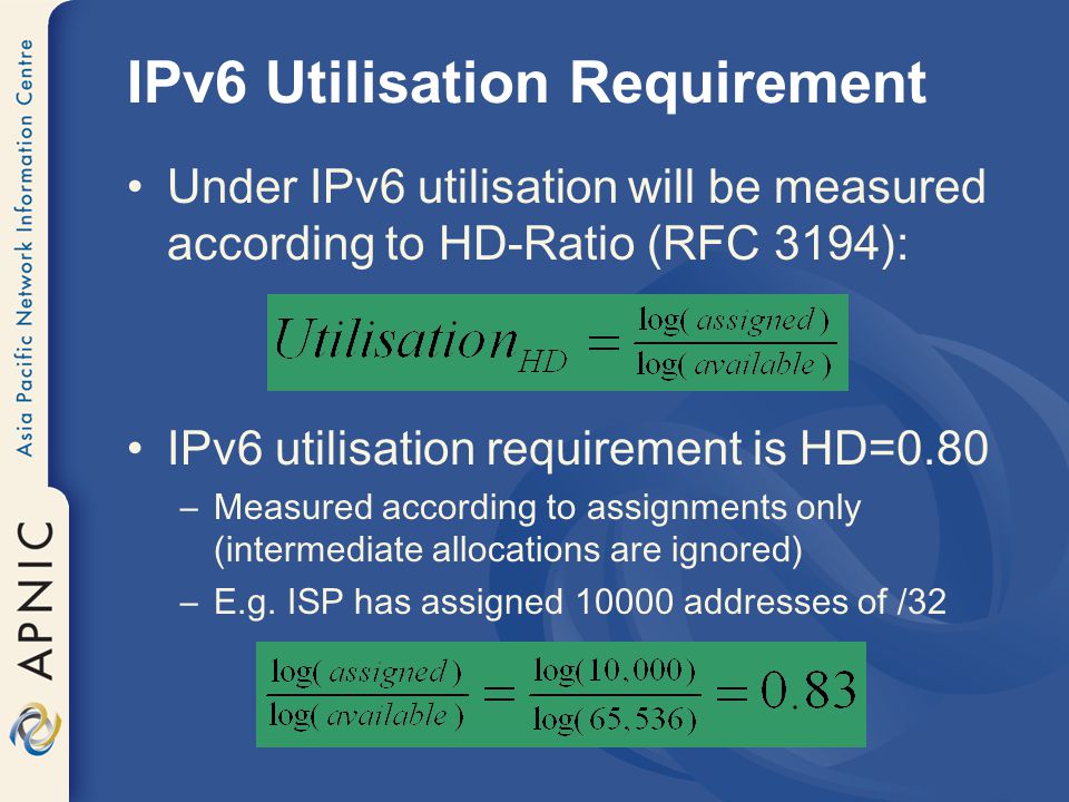 IPv6 Utilisation Requirement Under IPv6 utilisation will be measured according to HD-Ratio (RFC 3194): IPv6 utilisation requirement is HD=0.80 –Measured according to assignments only (intermediate allocations are ignored) –E.g.
