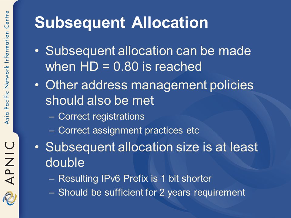 Subsequent Allocation Subsequent allocation can be made when HD = 0.80 is reached Other address management policies should also be met –Correct registrations –Correct assignment practices etc Subsequent allocation size is at least double –Resulting IPv6 Prefix is 1 bit shorter –Should be sufficient for 2 years requirement