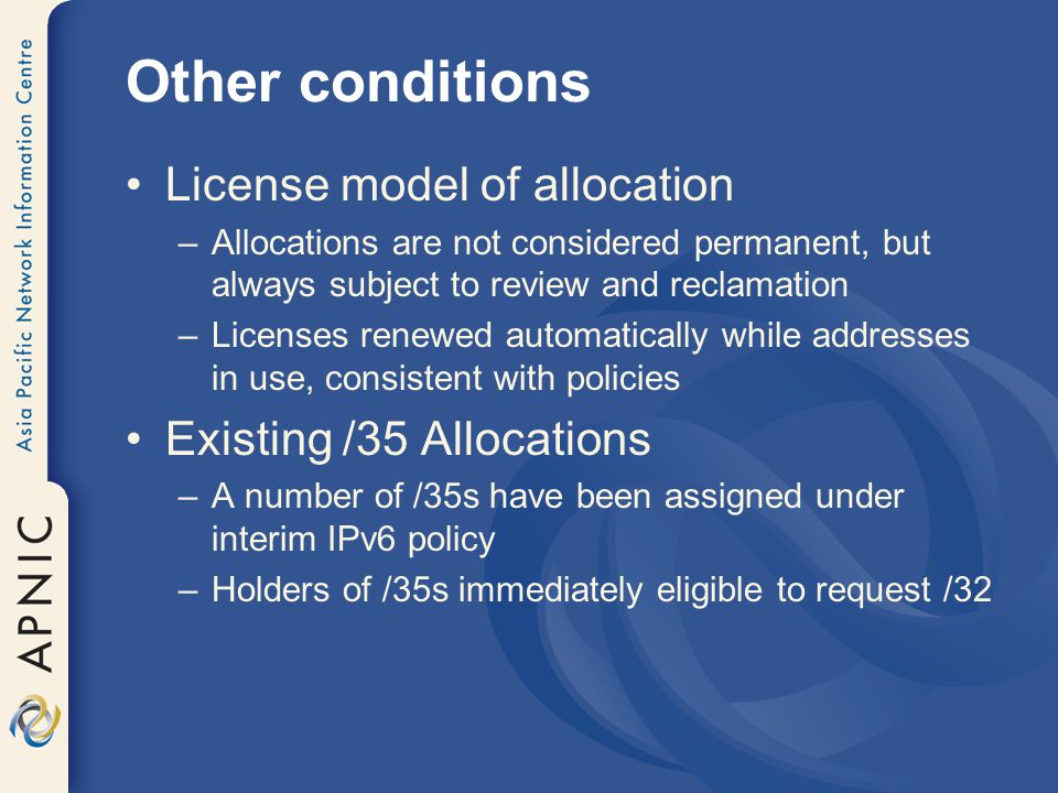 Other conditions License model of allocation –Allocations are not considered permanent, but always subject to review and reclamation –Licenses renewed automatically while addresses in use, consistent with policies Existing /35 Allocations –A number of /35s have been assigned under interim IPv6 policy –Holders of /35s immediately eligible to request /32