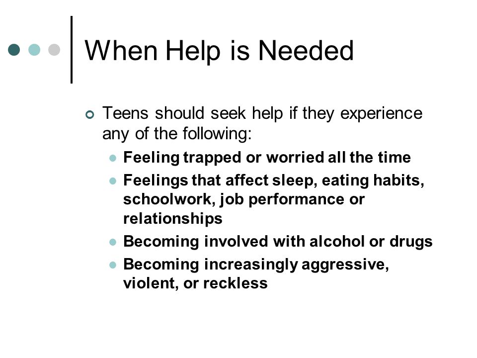 When Help is Needed Teens should seek help if they experience any of the following: Feeling trapped or worried all the time Feelings that affect sleep, eating habits, schoolwork, job performance or relationships Becoming involved with alcohol or drugs Becoming increasingly aggressive, violent, or reckless