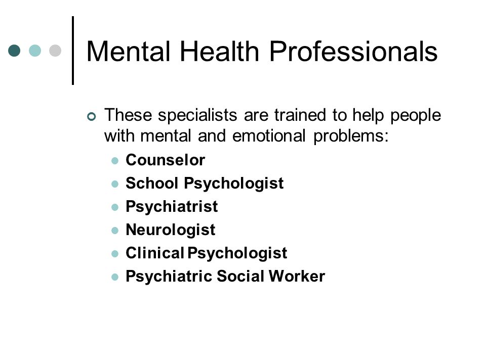 Mental Health Professionals These specialists are trained to help people with mental and emotional problems: Counselor School Psychologist Psychiatrist Neurologist Clinical Psychologist Psychiatric Social Worker