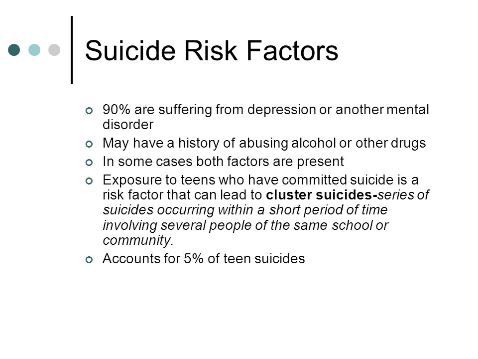 Suicide Risk Factors 90% are suffering from depression or another mental disorder May have a history of abusing alcohol or other drugs In some cases both factors are present Exposure to teens who have committed suicide is a risk factor that can lead to cluster suicides-series of suicides occurring within a short period of time involving several people of the same school or community.