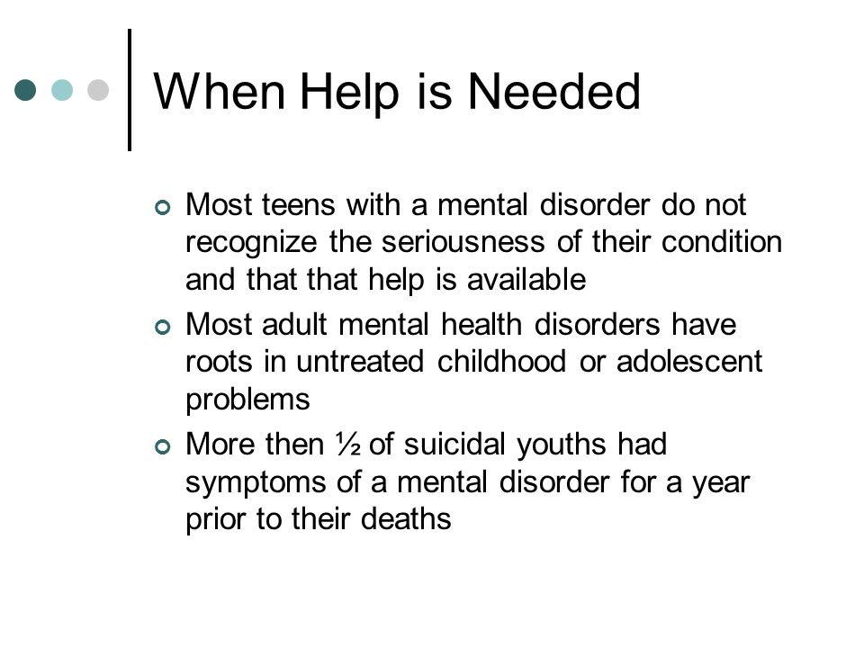 When Help is Needed Most teens with a mental disorder do not recognize the seriousness of their condition and that that help is available Most adult mental health disorders have roots in untreated childhood or adolescent problems More then ½ of suicidal youths had symptoms of a mental disorder for a year prior to their deaths