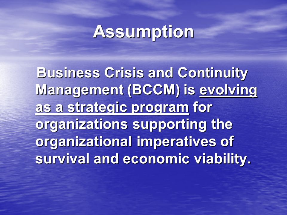 Assumption Business Crisis and Continuity Management (BCCM) is evolving as a strategic program for organizations supporting the organizational imperatives of survival and economic viability.