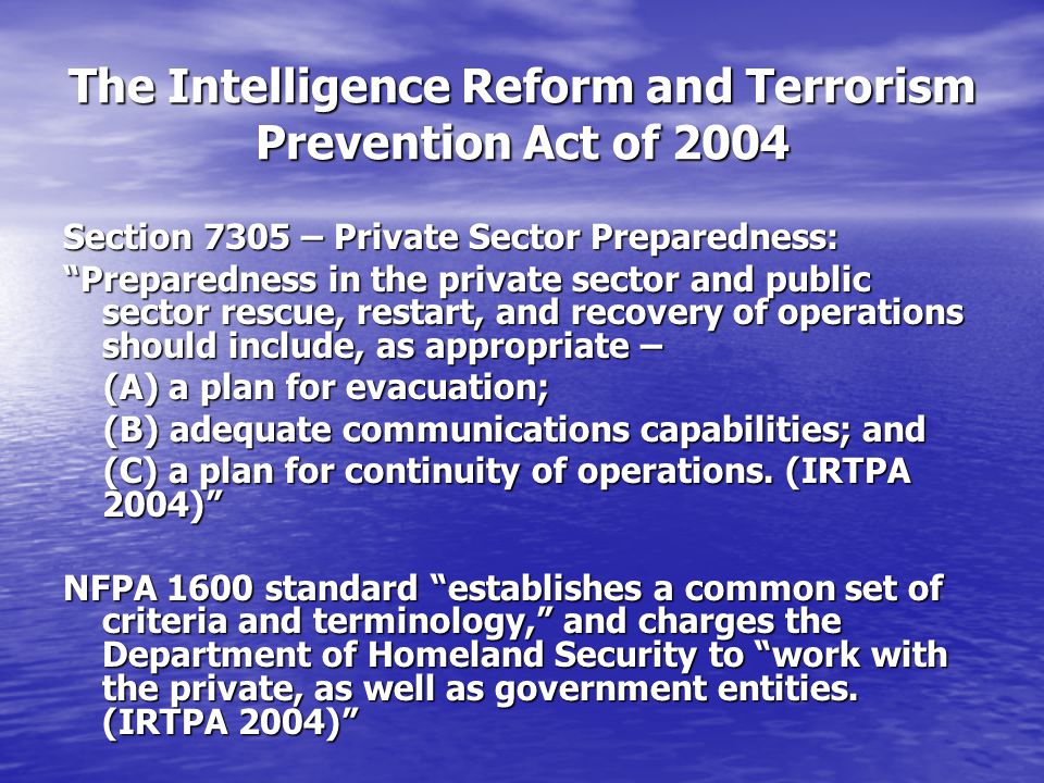 The Intelligence Reform and Terrorism Prevention Act of 2004 Section 7305 – Private Sector Preparedness: Preparedness in the private sector and public sector rescue, restart, and recovery of operations should include, as appropriate – (A) a plan for evacuation; (A) a plan for evacuation; (B) adequate communications capabilities; and (B) adequate communications capabilities; and (C) a plan for continuity of operations.