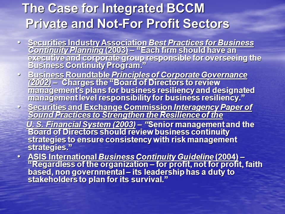 The Case for Integrated BCCM Private and Not-For Profit Sectors Securities Industry Association Best Practices for Business Continuity Planning (2003) – Each firm should have an executive and corporate group responsible for overseeing the Business Continuity Program. Securities Industry Association Best Practices for Business Continuity Planning (2003) – Each firm should have an executive and corporate group responsible for overseeing the Business Continuity Program. Business Roundtable Principles of Corporate Governance (2002) – Charges the Board of Directors to review management s plans for business resiliency and designated management level responsibility for business resiliency. Business Roundtable Principles of Corporate Governance (2002) – Charges the Board of Directors to review management s plans for business resiliency and designated management level responsibility for business resiliency. Securities and Exchange Commission Interagency Paper of Sound Practices to Strengthen the Resilience of the Securities and Exchange Commission Interagency Paper of Sound Practices to Strengthen the Resilience of the U.